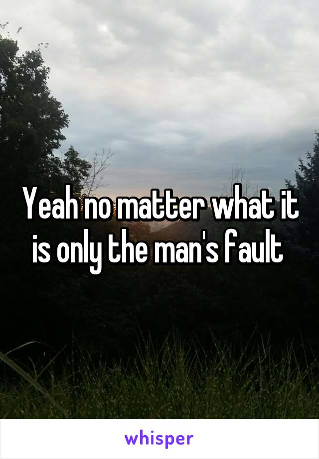 Yeah no matter what it is only the man's fault 