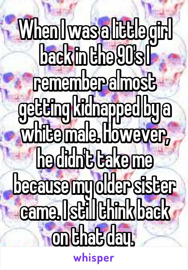 When I was a little girl back in the 90's I remember almost getting kidnapped by a white male. However, he didn't take me because my older sister came. I still think back on that day. 