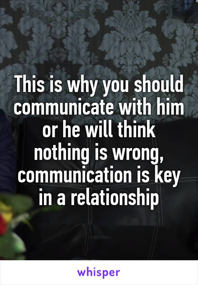 This is why you should communicate with him or he will think nothing is wrong, communication is key in a relationship