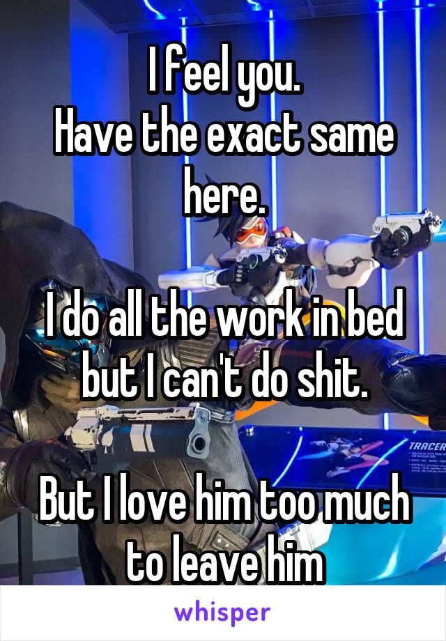 I feel you.
Have the exact same here.

I do all the work in bed but I can't do shit.

But I love him too much to leave him