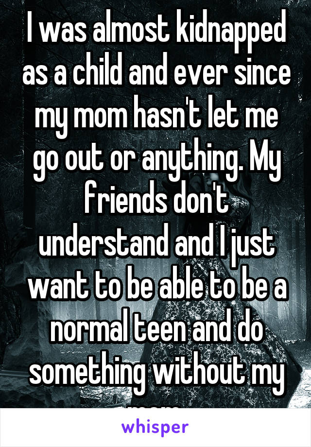 I was almost kidnapped as a child and ever since my mom hasn't let me go out or anything. My friends don't understand and I just want to be able to be a normal teen and do something without my mom.