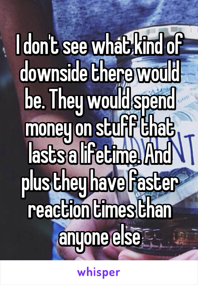 I don't see what kind of downside there would be. They would spend money on stuff that lasts a lifetime. And plus they have faster reaction times than anyone else