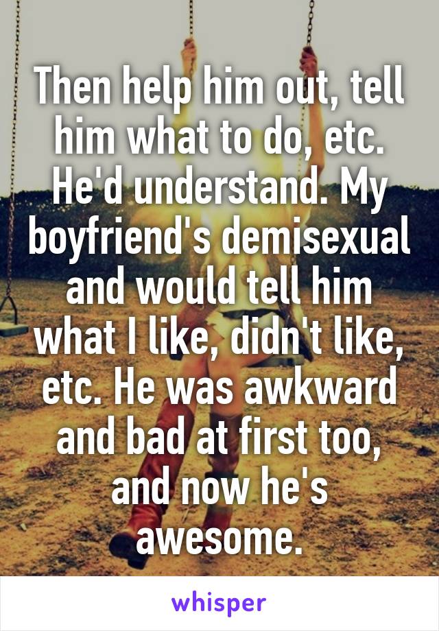 Then help him out, tell him what to do, etc. He'd understand. My boyfriend's demisexual and would tell him what I like, didn't like, etc. He was awkward and bad at first too, and now he's awesome.