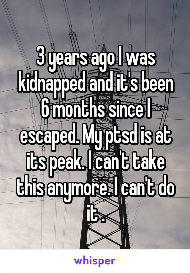 3 years ago I was kidnapped and it's been 6 months since I escaped. My ptsd is at its peak. I can't take this anymore. I can't do it .