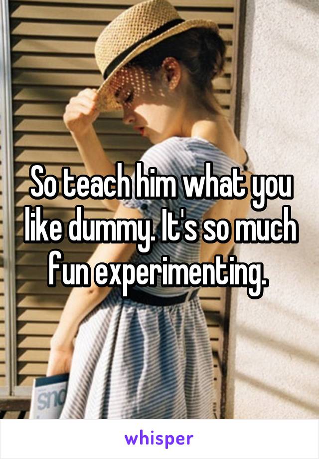 So teach him what you like dummy. It's so much fun experimenting. 