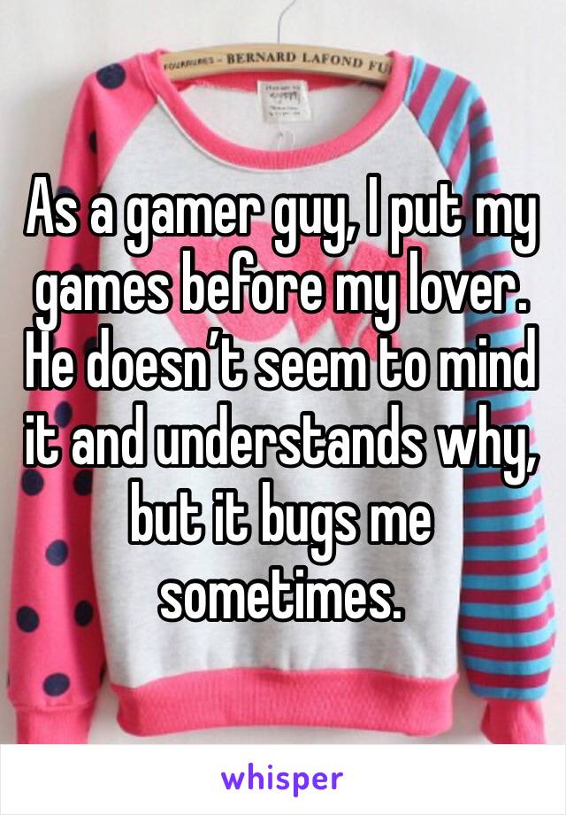 As a gamer guy, I put my games before my lover. He doesn’t seem to mind it and understands why, but it bugs me sometimes.