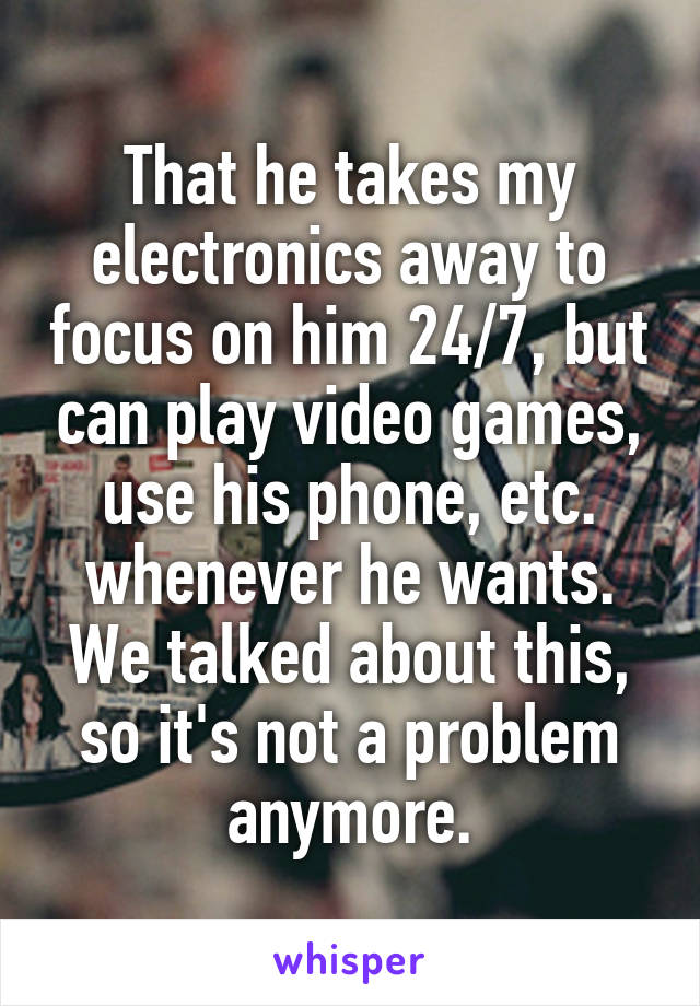 That he takes my electronics away to focus on him 24/7, but can play video games, use his phone, etc. whenever he wants. We talked about this, so it's not a problem anymore.