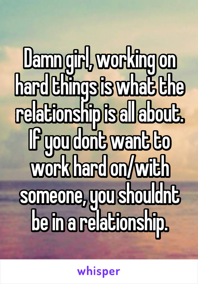 Damn girl, working on hard things is what the relationship is all about. If you dont want to work hard on/with someone, you shouldnt be in a relationship.