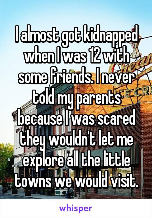 I almost got kidnapped when I was 12 with some friends. I never told my parents because I was scared they wouldn't let me explore all the little towns we would visit.