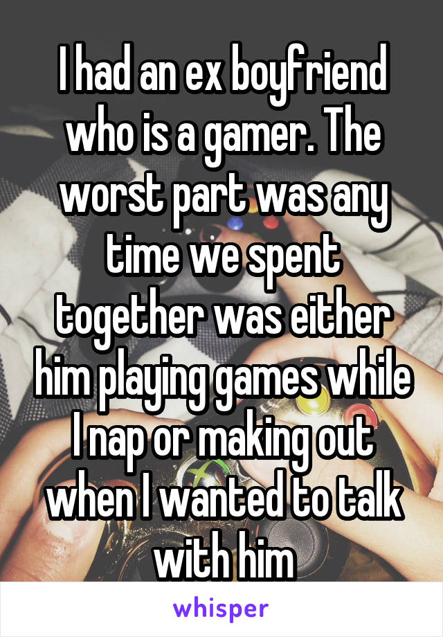 I had an ex boyfriend who is a gamer. The worst part was any time we spent together was either him playing games while I nap or making out when I wanted to talk with him