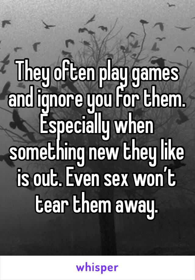 They often play games and ignore you for them. Especially when something new they like is out. Even sex won’t tear them away.