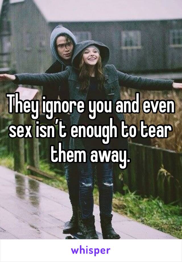 They ignore you and even sex isn’t enough to tear them away.