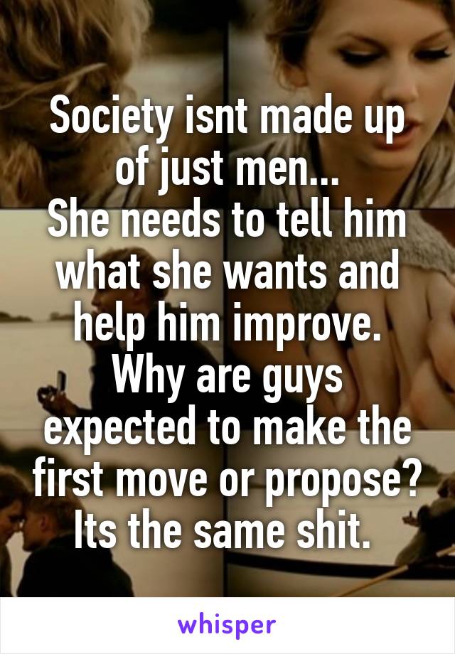 Society isnt made up of just men...
She needs to tell him what she wants and help him improve.
Why are guys expected to make the first move or propose? Its the same shit. 