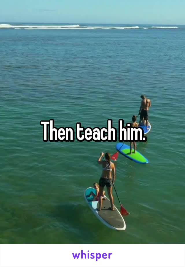 Then teach him.