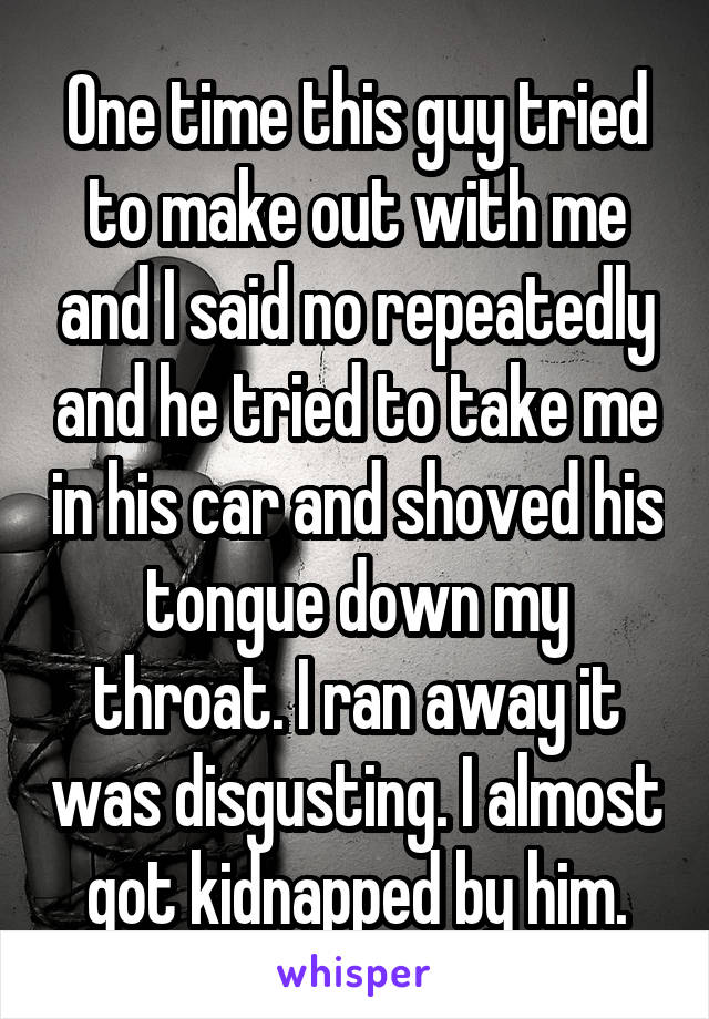 One time this guy tried to make out with me and I said no repeatedly and he tried to take me in his car and shoved his tongue down my throat. I ran away it was disgusting. I almost got kidnapped by him.