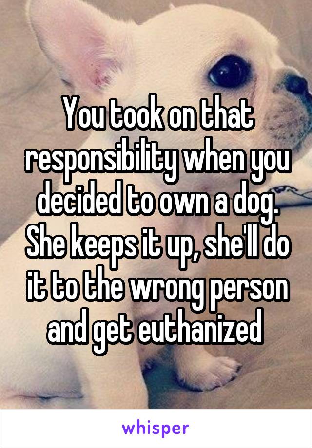 You took on that responsibility when you decided to own a dog. She keeps it up, she'll do it to the wrong person and get euthanized 