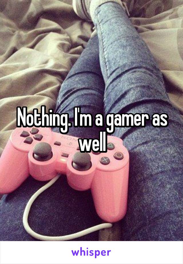 Nothing. I'm a gamer as well