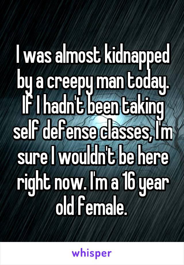 I was almost kidnapped by a creepy man today. If I hadn't been taking self defense classes, I'm sure I wouldn't be here right now. I'm a 16 year old female. 