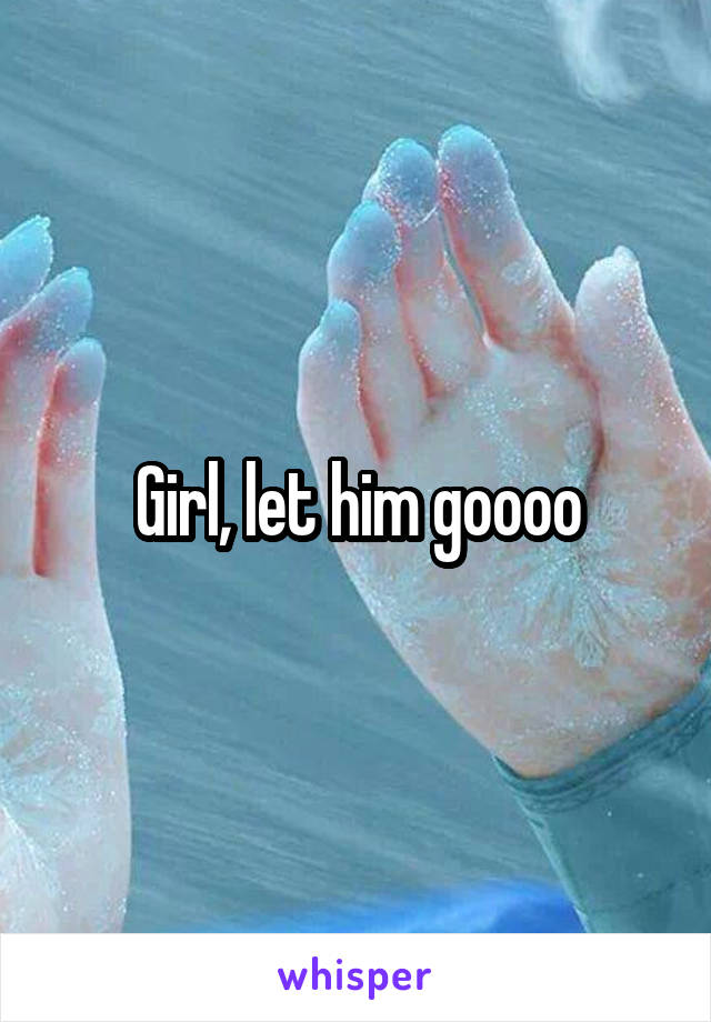 Girl, let him goooo