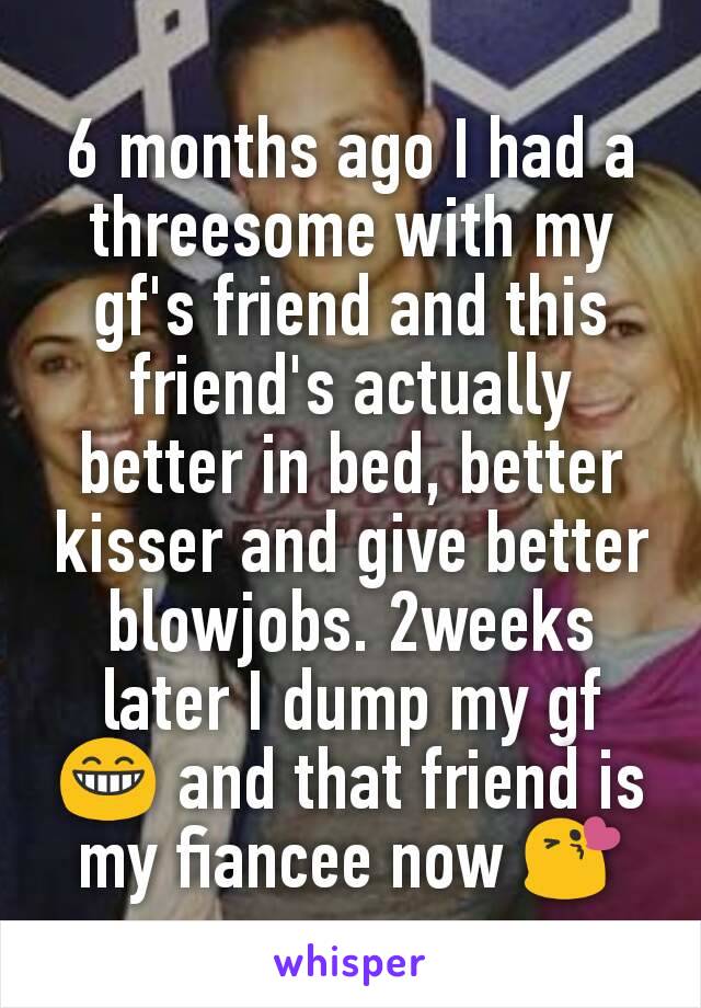 6 months ago I had a threesome with my gf's friend and this friend's actually better in bed, better kisser and give better blowjobs. 2weeks later I dump my gf 😁 and that friend is my fiancee now 😘