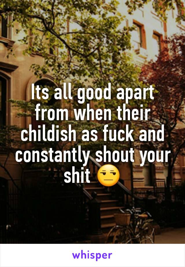 Its all good apart from when their childish as fuck and constantly shout your shit 😒