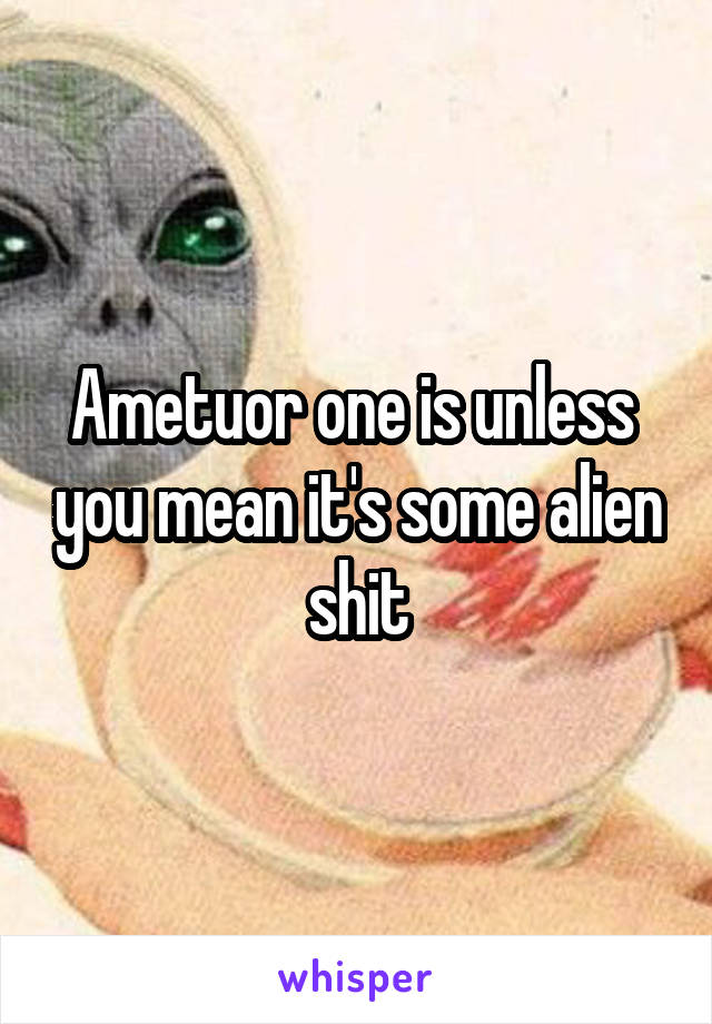 Ametuor one is unless  you mean it's some alien shit