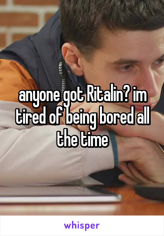 anyone got Ritalin? im tired of being bored all the time