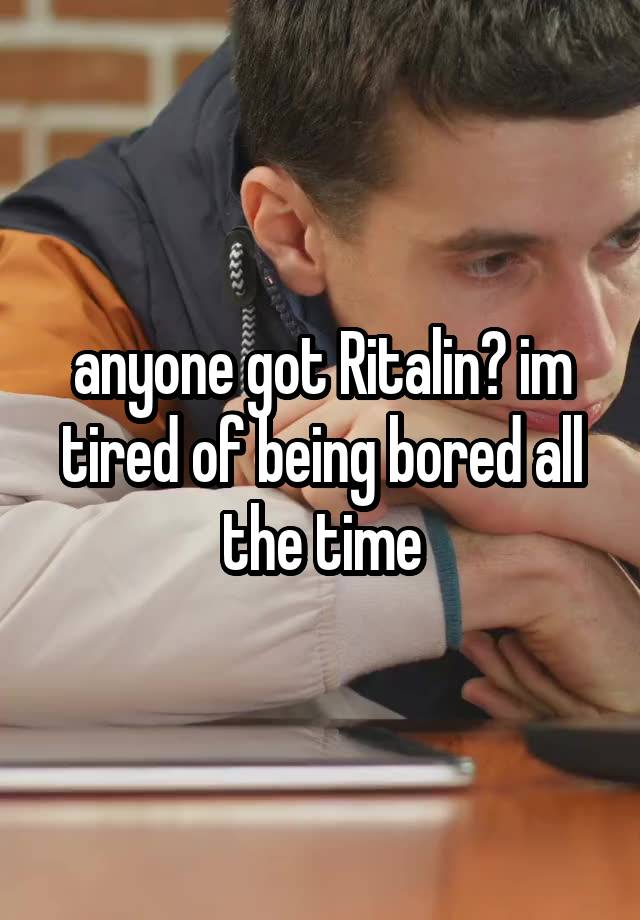 anyone got Ritalin? im tired of being bored all the time