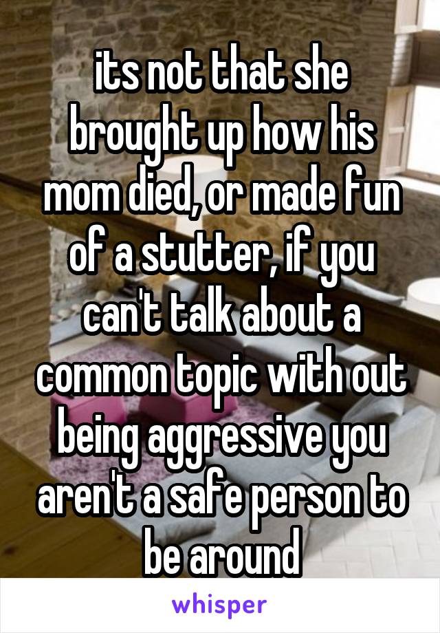 its not that she brought up how his mom died, or made fun of a stutter, if you can't talk about a common topic with out being aggressive you aren't a safe person to be around