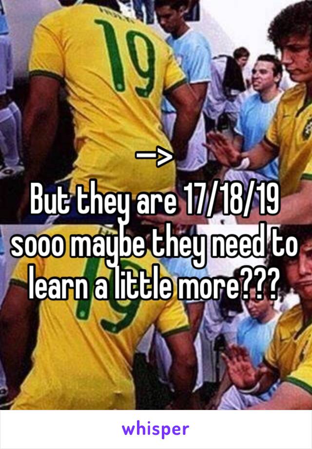 —>
But they are 17/18/19 sooo maybe they need to learn a little more???