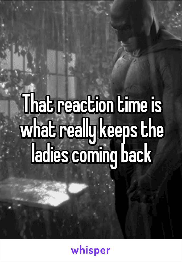 That reaction time is what really keeps the ladies coming back