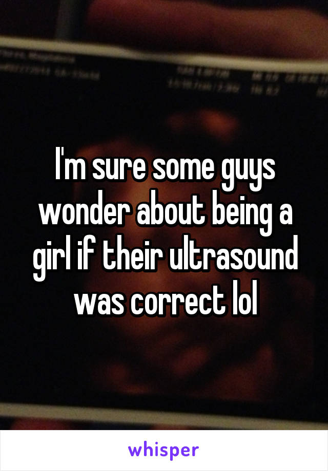 I'm sure some guys wonder about being a girl if their ultrasound was correct lol