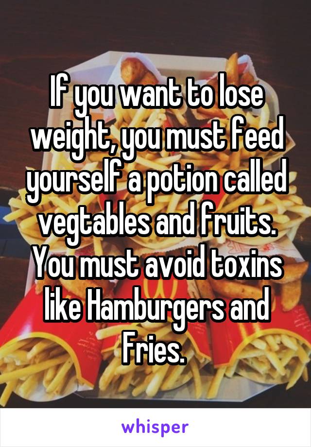 If you want to lose weight, you must feed yourself a potion called vegtables and fruits. You must avoid toxins like Hamburgers and Fries. 