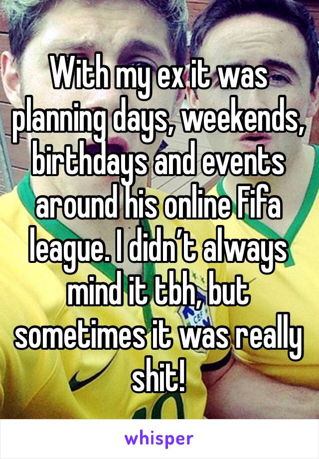 With my ex it was planning days, weekends, birthdays and events around his online Fifa league. I didn’t always mind it tbh, but sometimes it was really shit!