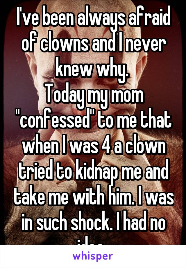 I've been always afraid of clowns and I never knew why. 
Today my mom "confessed" to me that when I was 4 a clown tried to kidnap me and take me with him. I was in such shock. I had no idea. 