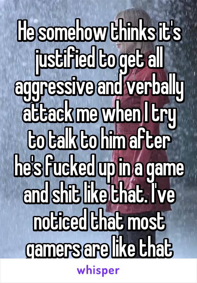 He somehow thinks it's justified to get all aggressive and verbally attack me when I try to talk to him after he's fucked up in a game and shit like that. I've noticed that most gamers are like that