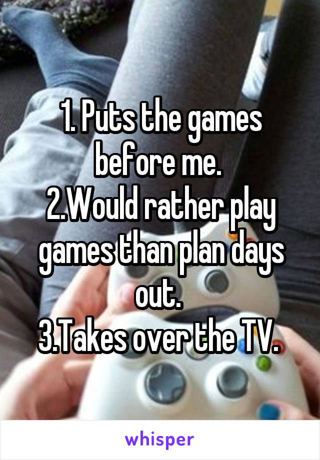 1. Puts the games before me. 
2.Would rather play games than plan days out. 
3.Takes over the TV. 