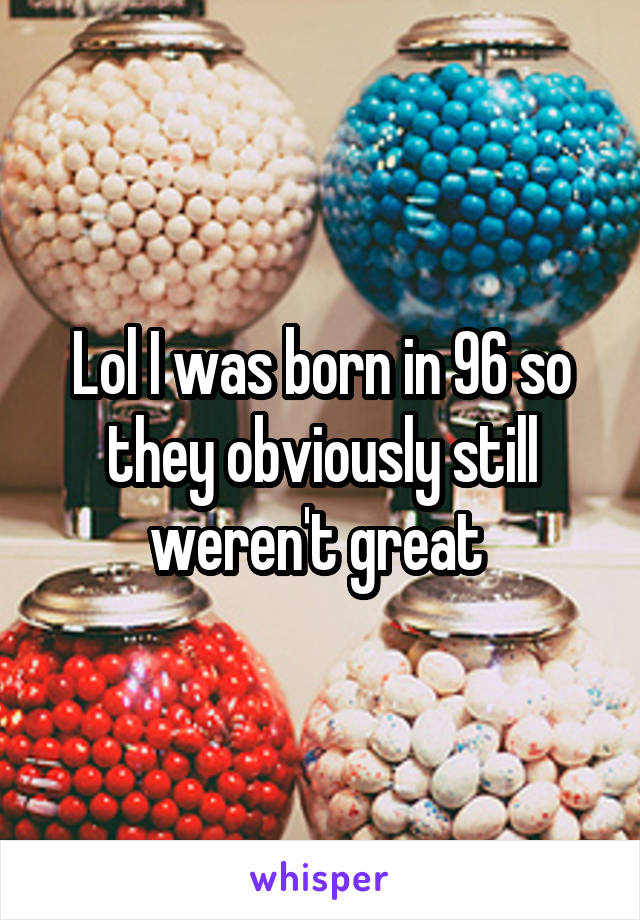 Lol I was born in 96 so they obviously still weren't great 