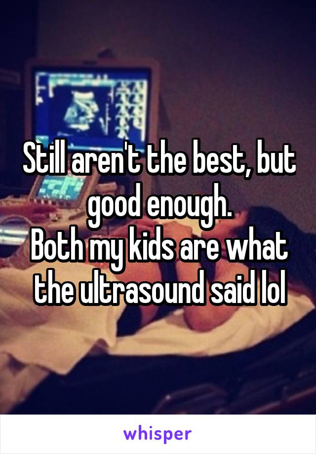 Still aren't the best, but good enough.
Both my kids are what the ultrasound said lol