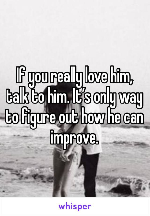 If you really love him, talk to him. It’s only way to figure out how he can improve. 