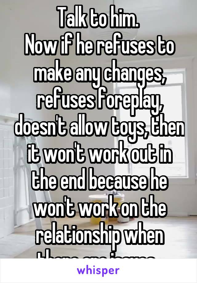 Talk to him. 
Now if he refuses to make any changes, refuses foreplay, doesn't allow toys, then it won't work out in the end because he won't work on the relationship when there are issues. 