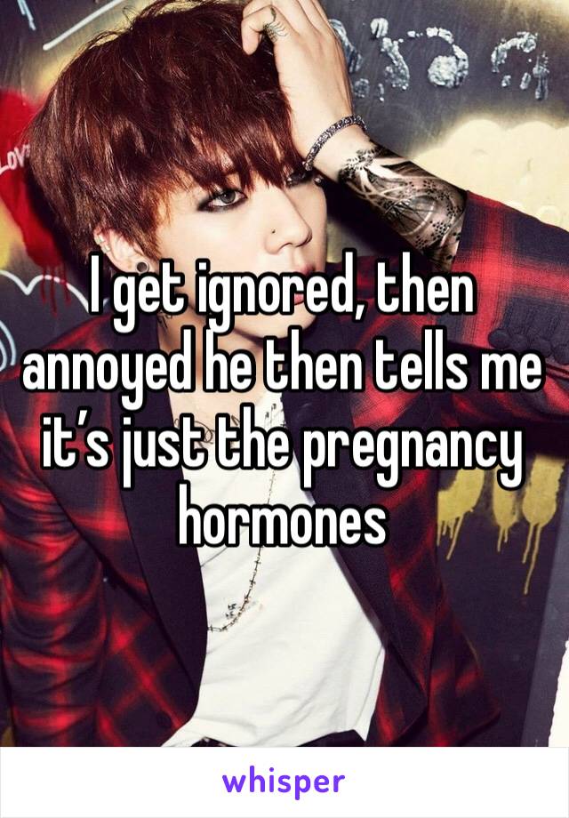 I get ignored, then annoyed he then tells me it’s just the pregnancy hormones 