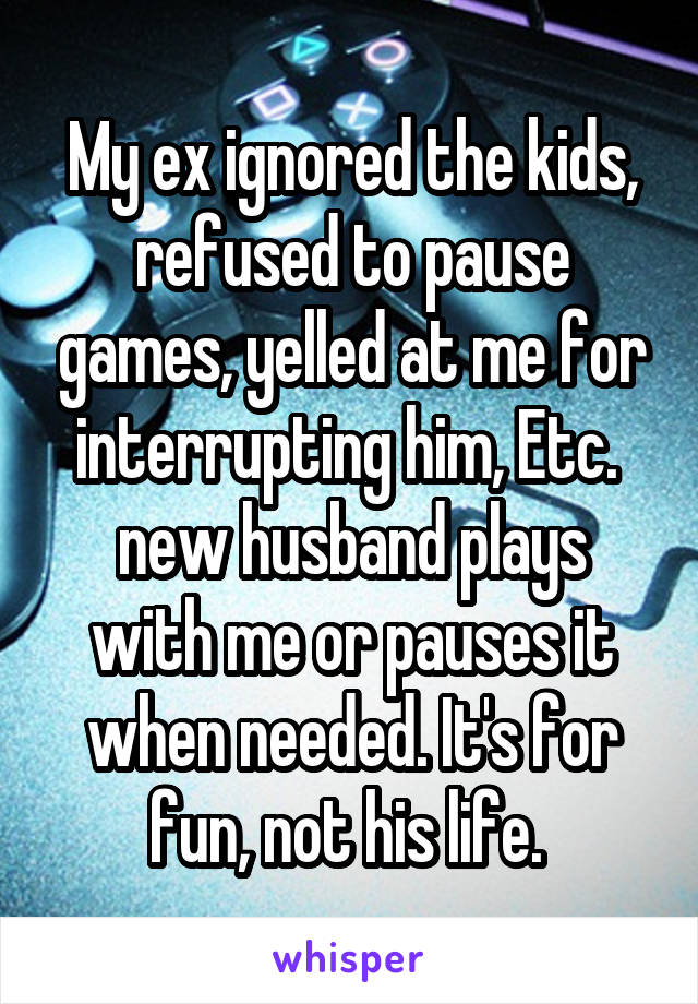 My ex ignored the kids, refused to pause games, yelled at me for interrupting him, Etc. 
new husband plays with me or pauses it when needed. It's for fun, not his life. 