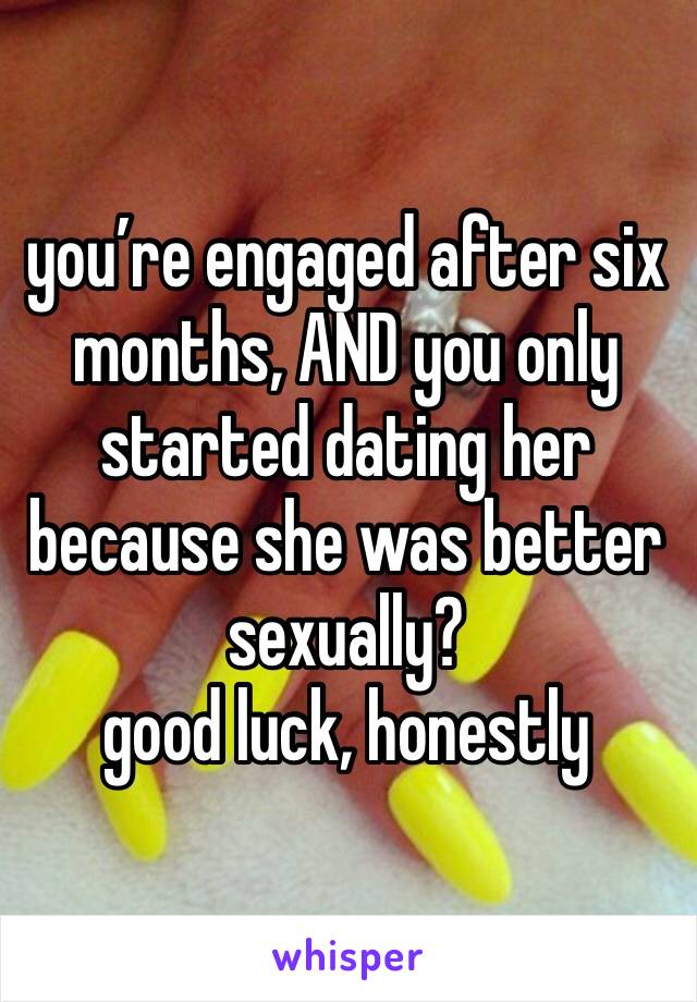 you’re engaged after six months, AND you only started dating her because she was better sexually? 
good luck, honestly