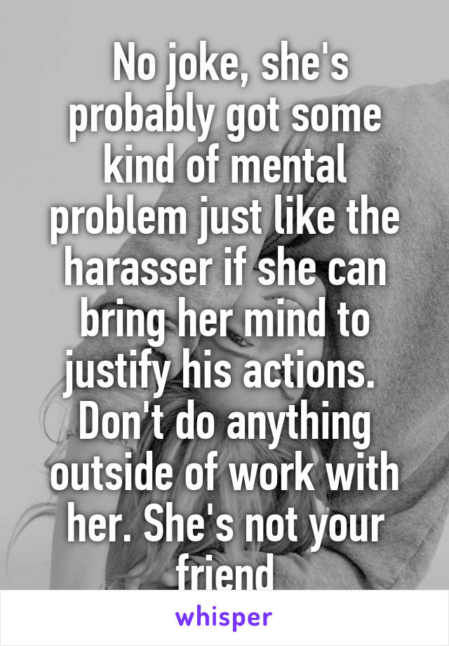  No joke, she's probably got some kind of mental problem just like the harasser if she can bring her mind to justify his actions. 
Don't do anything outside of work with her. She's not your friend