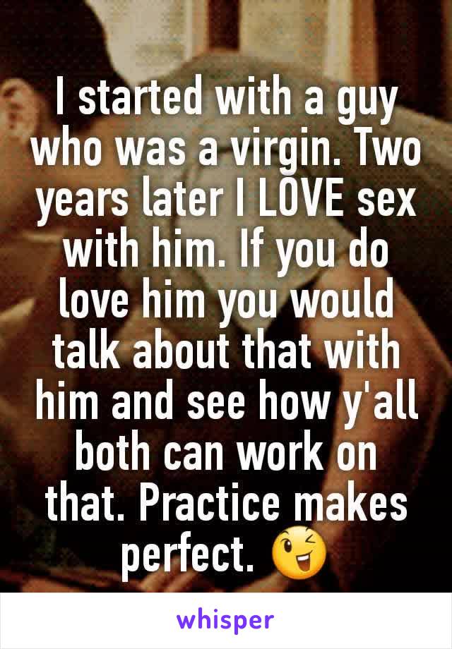 I started with a guy who was a virgin. Two years later I LOVE sex with him. If you do love him you would talk about that with him and see how y'all both can work on that. Practice makes perfect. 😉