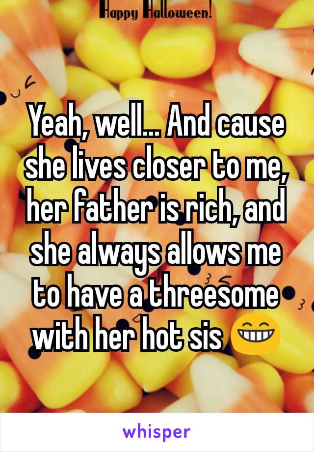 Yeah, well... And cause she lives closer to me, her father is rich, and she always allows me to have a threesome with her hot sis 😁