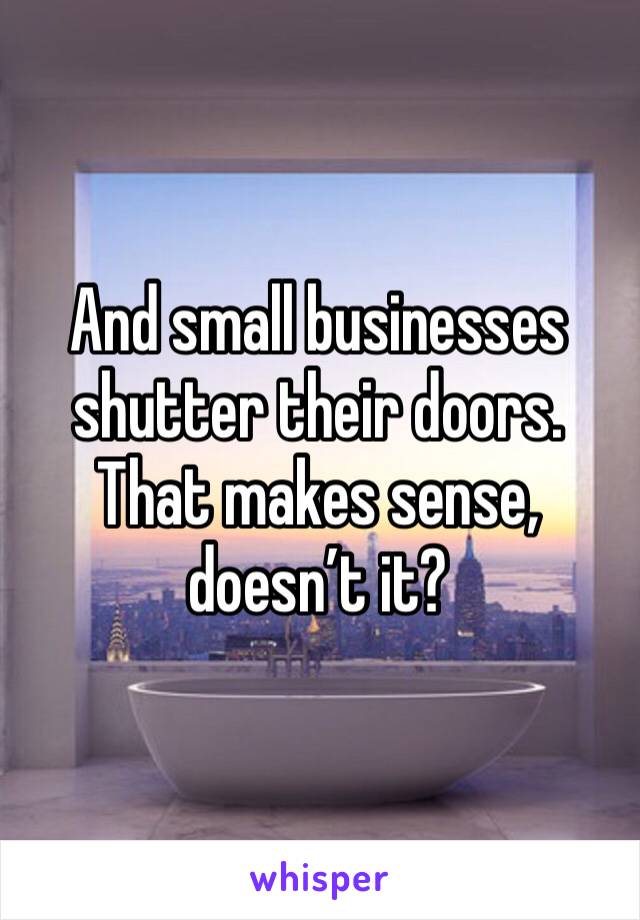 And small businesses shutter their doors. That makes sense, doesn’t it?