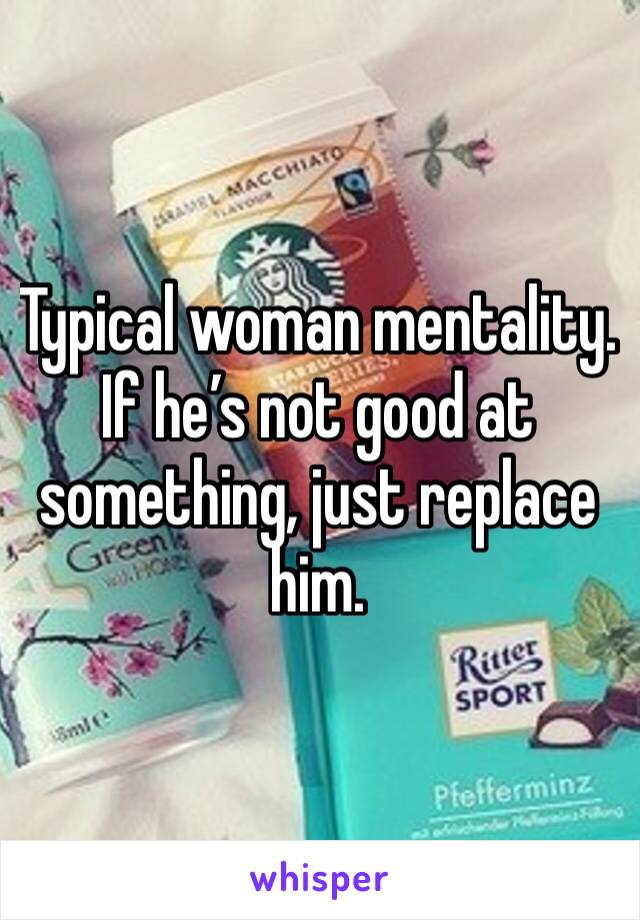 Typical woman mentality. If he’s not good at something, just replace him.