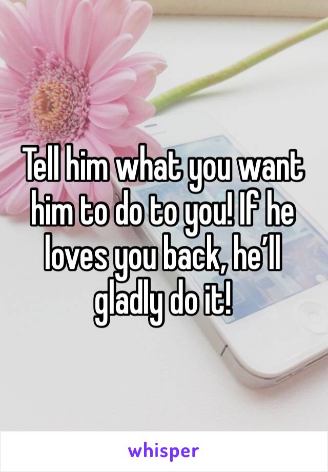 Tell him what you want him to do to you! If he loves you back, he’ll gladly do it!